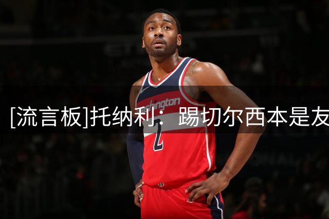 [流言板]托纳利：踢切尔西本是友谊赛，但热刺严肃对待把它变成战斗